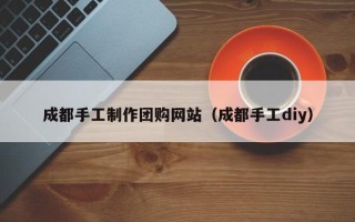 伊川成都手工制作团购网站（成都手工diy）